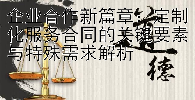 企业合作新篇章：定制化服务合同的关键要素与特殊需求解析