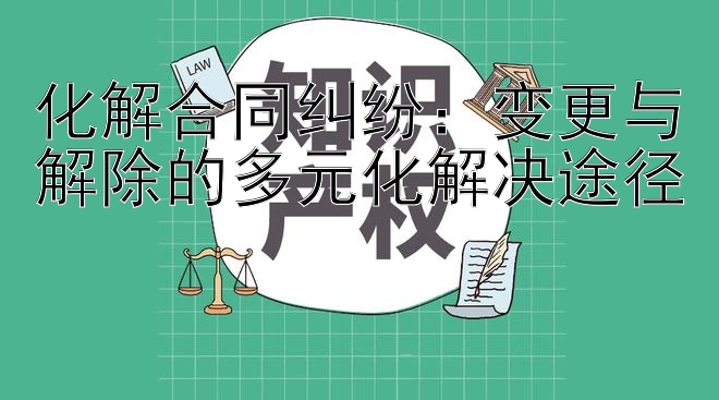 化解合同纠纷：变更与解除的多元化解决途径