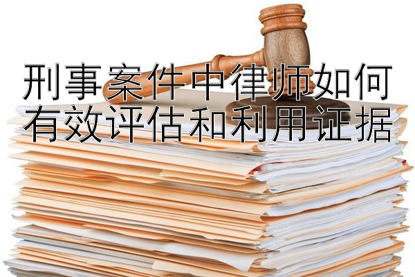 刑事案件中律师如何有效评估和利用证据