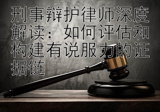 刑事辩护律师深度解读：如何评估和构建有说服力的证据链