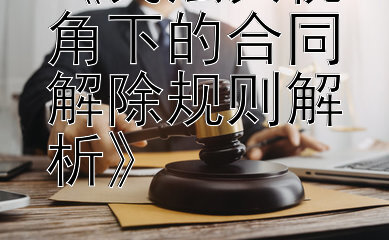 《民法典视角下的合同解除规则解析》