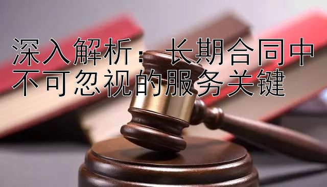 深入解析：长期合同中不可忽视的服务关键