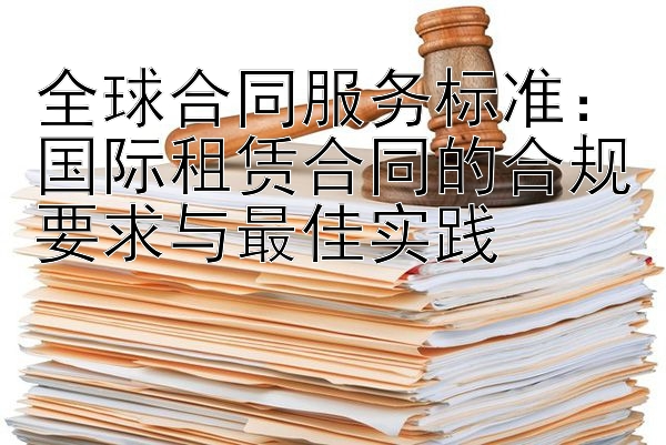 全球合同服务标准：国际租赁合同的合规要求与最佳实践