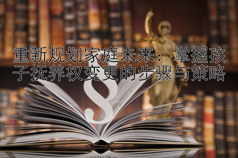 重新规划家庭未来：掌握孩子抚养权变更的步骤与策略