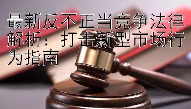 最新反不正当竞争法律解析：打击新型市场行为指南