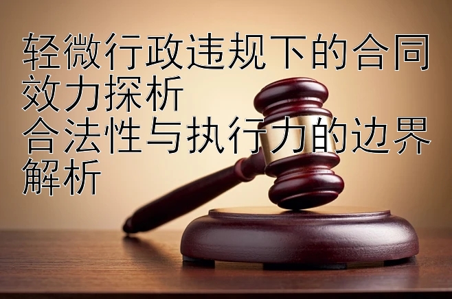 轻微行政违规下的合同效力探析  
合法性与执行力的边界解析