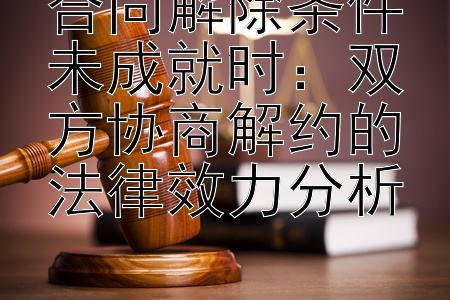 合同解除条件未成就时：双方协商解约的法律效力分析